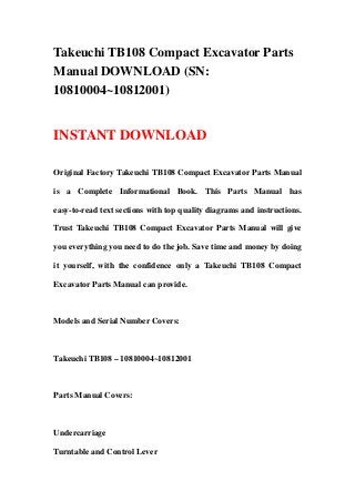 Takeuchi TB108 Compact Excavator Parts
Manual DOWNLOAD (SN:
10810004~10812001)
INSTANT DOWNLOAD
Original Factory Takeuchi TB108 Compact Excavator Parts Manual
is a Complete Informational Book. This Parts Manual has
easy-to-read text sections with top quality diagrams and instructions.
Trust Takeuchi TB108 Compact Excavator Parts Manual will give
you everything you need to do the job. Save time and money by doing
it yourself, with the confidence only a Takeuchi TB108 Compact
Excavator Parts Manual can provide.
Models and Serial Number Covers:
Takeuchi TB108 – 10810004~10812001
Parts Manual Covers:
Undercarriage
Turntable and Control Lever
 
