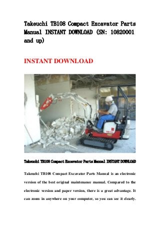 Takeuchi TB108 Compact Excavator Parts
Manual INSTANT DOWNLOAD (SN: 10820001
and up)
INSTANT DOWNLOAD
Takeuchi TB108 Compact Excavator Parts Manual INSTANT DOWNLOAD
Takeuchi TB108 Compact Excavator Parts Manual is an electronic
version of the best original maintenance manual. Compared to the
electronic version and paper version, there is a great advantage. It
can zoom in anywhere on your computer, so you can see it clearly.
 