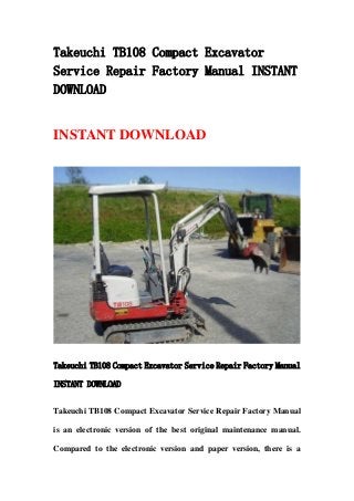 Takeuchi TB108 Compact Excavator
Service Repair Factory Manual INSTANT
DOWNLOAD
INSTANT DOWNLOAD
Takeuchi TB108 Compact Excavator Service Repair Factory Manual
INSTANT DOWNLOAD
Takeuchi TB108 Compact Excavator Service Repair Factory Manual
is an electronic version of the best original maintenance manual.
Compared to the electronic version and paper version, there is a
 