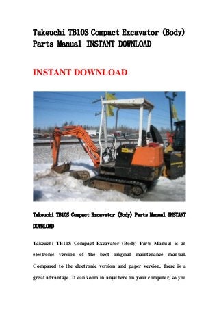 Takeuchi TB10S Compact Excavator (Body)
Parts Manual INSTANT DOWNLOAD
INSTANT DOWNLOAD
Takeuchi TB10S Compact Excavator (Body) Parts Manual INSTANT
DOWNLOAD
Takeuchi TB10S Compact Excavator (Body) Parts Manual is an
electronic version of the best original maintenance manual.
Compared to the electronic version and paper version, there is a
great advantage. It can zoom in anywhere on your computer, so you
 