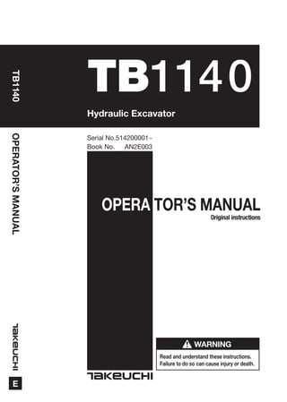OPERA TOR’S MANUAL
Read and understand these instructions.
Failure to do so can cause injury or death.
WARNING
OPERATOR’SMANUAL
E
TB1140
TB1140
Book No. AN2E003
Serial No.514200001~
Hydraulic Excavator
Original instructions
 