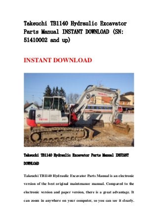 Takeuchi TB1140 Hydraulic Excavator
Parts Manual INSTANT DOWNLOAD (SN:
51410002 and up)
INSTANT DOWNLOAD
Takeuchi TB1140 Hydraulic Excavator Parts Manual INSTANT
DOWNLOAD
Takeuchi TB1140 Hydraulic Excavator Parts Manual is an electronic
version of the best original maintenance manual. Compared to the
electronic version and paper version, there is a great advantage. It
can zoom in anywhere on your computer, so you can see it clearly.
 