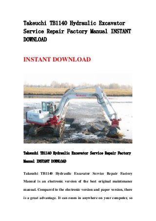 Takeuchi TB1140 Hydraulic Excavator
Service Repair Factory Manual INSTANT
DOWNLOAD
INSTANT DOWNLOAD
Takeuchi TB1140 Hydraulic Excavator Service Repair Factory
Manual INSTANT DOWNLOAD
Takeuchi TB1140 Hydraulic Excavator Service Repair Factory
Manual is an electronic version of the best original maintenance
manual. Compared to the electronic version and paper version, there
is a great advantage. It can zoom in anywhere on your computer, so
 