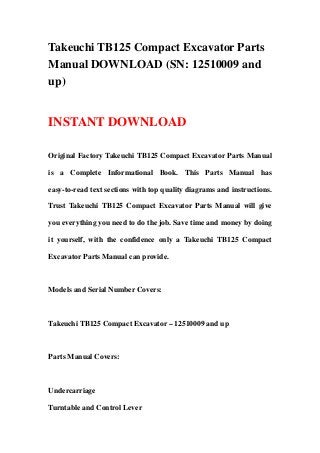 Takeuchi TB125 Compact Excavator Parts
Manual DOWNLOAD (SN: 12510009 and
up)
INSTANT DOWNLOAD
Original Factory Takeuchi TB125 Compact Excavator Parts Manual
is a Complete Informational Book. This Parts Manual has
easy-to-read text sections with top quality diagrams and instructions.
Trust Takeuchi TB125 Compact Excavator Parts Manual will give
you everything you need to do the job. Save time and money by doing
it yourself, with the confidence only a Takeuchi TB125 Compact
Excavator Parts Manual can provide.
Models and Serial Number Covers:
Takeuchi TB125 Compact Excavator – 12510009 and up
Parts Manual Covers:
Undercarriage
Turntable and Control Lever
 