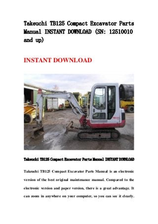 Takeuchi TB125 Compact Excavator Parts
Manual INSTANT DOWNLOAD (SN: 12510010
and up)
INSTANT DOWNLOAD
Takeuchi TB125 Compact Excavator Parts Manual INSTANT DOWNLOAD
Takeuchi TB125 Compact Excavator Parts Manual is an electronic
version of the best original maintenance manual. Compared to the
electronic version and paper version, there is a great advantage. It
can zoom in anywhere on your computer, so you can see it clearly.
 