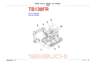 TB138FR Book No. BG5Z002 S/N 13810003-
Index
Reference 0 ﾍﾟｰｼﾞ 0
TAKEUCHI
TAKEUCHI
TB138FR
Book No. BG5Z002
Serial No.13810003-
10
8
1 2
5
3
4
6
 