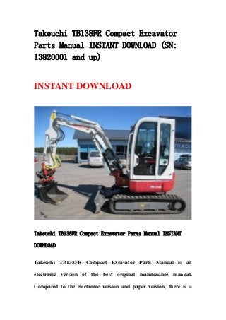 Takeuchi TB138FR Compact Excavator
Parts Manual INSTANT DOWNLOAD (SN:
13820001 and up)
INSTANT DOWNLOAD
Takeuchi TB138FR Compact Excavator Parts Manual INSTANT
DOWNLOAD
Takeuchi TB138FR Compact Excavator Parts Manual is an
electronic version of the best original maintenance manual.
Compared to the electronic version and paper version, there is a
 