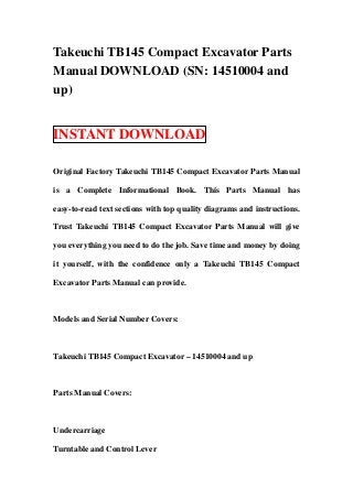 Takeuchi TB145 Compact Excavator Parts
Manual DOWNLOAD (SN: 14510004 and
up)


INSTANT DOWNLOAD

Original Factory Takeuchi TB145 Compact Excavator Parts Manual

is a Complete Informational Book. This Parts Manual has

easy-to-read text sections with top quality diagrams and instructions.

Trust Takeuchi TB145 Compact Excavator Parts Manual will give

you everything you need to do the job. Save time and money by doing

it yourself, with the confidence only a Takeuchi TB145 Compact

Excavator Parts Manual can provide.



Models and Serial Number Covers:



Takeuchi TB145 Compact Excavator – 14510004 and up



Parts Manual Covers:



Undercarriage

Turntable and Control Lever
 
