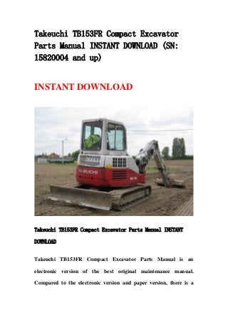 Takeuchi TB153FR Compact Excavator
Parts Manual INSTANT DOWNLOAD (SN:
15820004 and up)
INSTANT DOWNLOAD
Takeuchi TB153FR Compact Excavator Parts Manual INSTANT
DOWNLOAD
Takeuchi TB153FR Compact Excavator Parts Manual is an
electronic version of the best original maintenance manual.
Compared to the electronic version and paper version, there is a
 