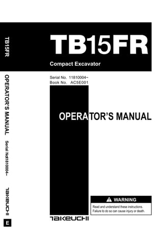 OPERATOR’S MANUAL
Read and understand these instructions.
Failure to do so can cause injury or death.
WARNING
Compact Excavator
OPERATOR’SMANUAL
E
SerialNo.TB15FR11810004~
Book No. AC5E001
Serial No. 11810004~
TB15FR
 