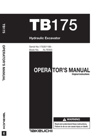 OPERA TOR’S MANUAL
Read and understand these instructions.
Failure to do so can cause injury or death.
OPERATOR’SMANUAL
E
TB175
TB175
Book No. AL7E003
Serial No.175301106~
WARNING
Hydraulic Excavator
Original instructions
 
