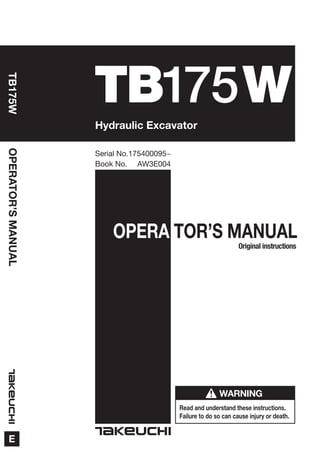 OPERA TOR’S MANUAL
Read and understand these instructions.
Failure to do so can cause injury or death.
WARNING
OPERATOR’SMANUAL
E
Book No. AW3E004
Serial No.175400095~
TB175W
Hydraulic Excavator
Original instructions
TB175W
 