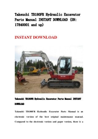 Takeuchi TB180FR Hydraulic Excavator
Parts Manual INSTANT DOWNLOAD (SN:
17840001 and up)
INSTANT DOWNLOAD
Takeuchi TB180FR Hydraulic Excavator Parts Manual INSTANT
DOWNLOAD
Takeuchi TB180FR Hydraulic Excavator Parts Manual is an
electronic version of the best original maintenance manual.
Compared to the electronic version and paper version, there is a
 