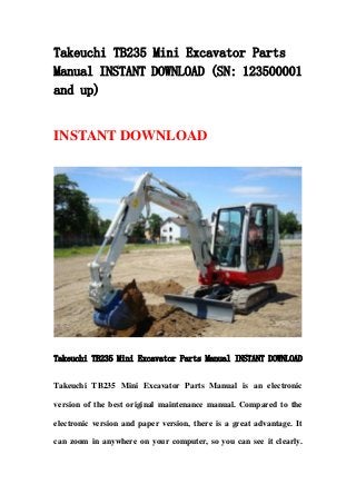Takeuchi TB235 Mini Excavator Parts
Manual INSTANT DOWNLOAD (SN: 123500001
and up)
INSTANT DOWNLOAD
Takeuchi TB235 Mini Excavator Parts Manual INSTANT DOWNLOAD
Takeuchi TB235 Mini Excavator Parts Manual is an electronic
version of the best original maintenance manual. Compared to the
electronic version and paper version, there is a great advantage. It
can zoom in anywhere on your computer, so you can see it clearly.
 