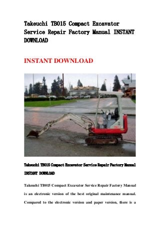 Takeuchi TB015 Compact Excavator
Service Repair Factory Manual INSTANT
DOWNLOAD
INSTANT DOWNLOAD
Takeuchi TB015 Compact Excavator Service Repair Factory Manual
INSTANT DOWNLOAD
Takeuchi TB015 Compact Excavator Service Repair Factory Manual
is an electronic version of the best original maintenance manual.
Compared to the electronic version and paper version, there is a
 