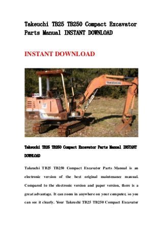 Takeuchi TB25 TB250 Compact Excavator
Parts Manual INSTANT DOWNLOAD
INSTANT DOWNLOAD
Takeuchi TB25 TB250 Compact Excavator Parts Manual INSTANT
DOWNLOAD
Takeuchi TB25 TB250 Compact Excavator Parts Manual is an
electronic version of the best original maintenance manual.
Compared to the electronic version and paper version, there is a
great advantage. It can zoom in anywhere on your computer, so you
can see it clearly. Your Takeuchi TB25 TB250 Compact Excavator
 