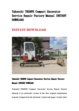 Takeuchi TB28FR Compact Excavator
Service Repair Factory Manual INSTANT
DOWNLOAD
INSTANT DOWNLOAD
Takeuchi TB28FR Compact Excavator Service Repair Factory
Manual INSTANT DOWNLOAD
Takeuchi TB28FR Compact Excavator Service Repair Factory
Manual is an electronic version of the best original maintenance
manual. Compared to the electronic version and paper version, there
 