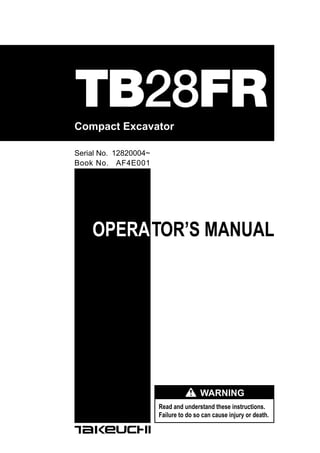 OPERATOR’S MANUAL
Read and understand these instructions.
Failure to do so can cause injury or death.
WARNING
Compact Excavator
TB28FR
Book No. AF4E001
Serial No. 12820004~
 