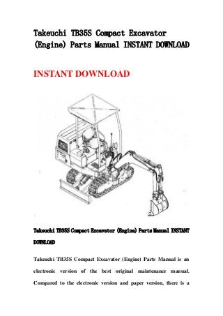 Takeuchi TB35S Compact Excavator
(Engine) Parts Manual INSTANT DOWNLOAD
INSTANT DOWNLOAD
Takeuchi TB35S Compact Excavator (Engine) Parts Manual INSTANT
DOWNLOAD
Takeuchi TB35S Compact Excavator (Engine) Parts Manual is an
electronic version of the best original maintenance manual.
Compared to the electronic version and paper version, there is a
 
