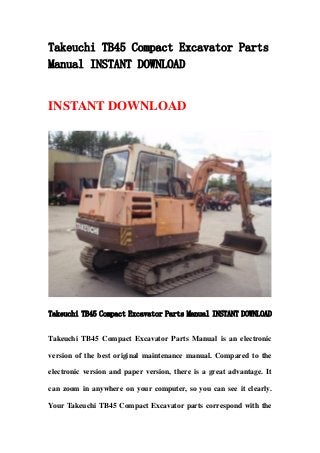 Takeuchi TB45 Compact Excavator Parts
Manual INSTANT DOWNLOAD
INSTANT DOWNLOAD
Takeuchi TB45 Compact Excavator Parts Manual INSTANT DOWNLOAD
Takeuchi TB45 Compact Excavator Parts Manual is an electronic
version of the best original maintenance manual. Compared to the
electronic version and paper version, there is a great advantage. It
can zoom in anywhere on your computer, so you can see it clearly.
Your Takeuchi TB45 Compact Excavator parts correspond with the
 
