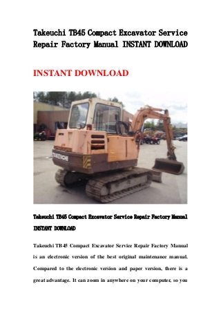 Takeuchi TB45 Compact Excavator Service
Repair Factory Manual INSTANT DOWNLOAD
INSTANT DOWNLOAD
Takeuchi TB45 Compact Excavator Service Repair Factory Manual
INSTANT DOWNLOAD
Takeuchi TB45 Compact Excavator Service Repair Factory Manual
is an electronic version of the best original maintenance manual.
Compared to the electronic version and paper version, there is a
great advantage. It can zoom in anywhere on your computer, so you
 