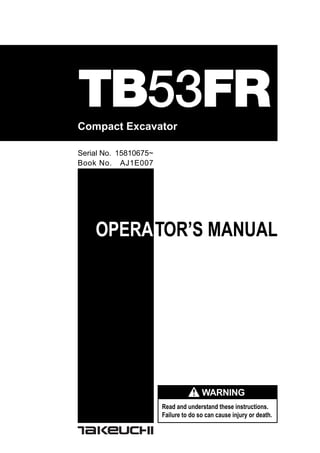 OPERATOR’S MANUAL
Read and understand these instructions.
Failure to do so can cause injury or death.
Compact Excavator
TB53FR
Book No. AJ1E007
Serial No. 15810675~
WARNING
 