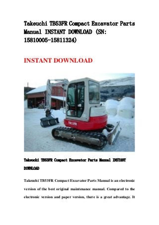 Takeuchi TB53FR Compact Excavator Parts
Manual INSTANT DOWNLOAD (SN:
15810005-15811324)
INSTANT DOWNLOAD
Takeuchi TB53FR Compact Excavator Parts Manual INSTANT
DOWNLOAD
Takeuchi TB53FR Compact Excavator Parts Manual is an electronic
version of the best original maintenance manual. Compared to the
electronic version and paper version, there is a great advantage. It
 
