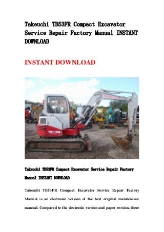 Takeuchi TB53FR Compact Excavator
Service Repair Factory Manual INSTANT
DOWNLOAD
INSTANT DOWNLOAD
Takeuchi TB53FR Compact Excavator Service Repair Factory
Manual INSTANT DOWNLOAD
Takeuchi TB53FR Compact Excavator Service Repair Factory
Manual is an electronic version of the best original maintenance
manual. Compared to the electronic version and paper version, there
 