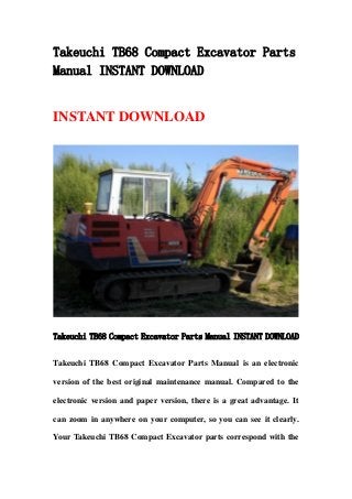 Takeuchi TB68 Compact Excavator Parts
Manual INSTANT DOWNLOAD
INSTANT DOWNLOAD
Takeuchi TB68 Compact Excavator Parts Manual INSTANT DOWNLOAD
Takeuchi TB68 Compact Excavator Parts Manual is an electronic
version of the best original maintenance manual. Compared to the
electronic version and paper version, there is a great advantage. It
can zoom in anywhere on your computer, so you can see it clearly.
Your Takeuchi TB68 Compact Excavator parts correspond with the
 