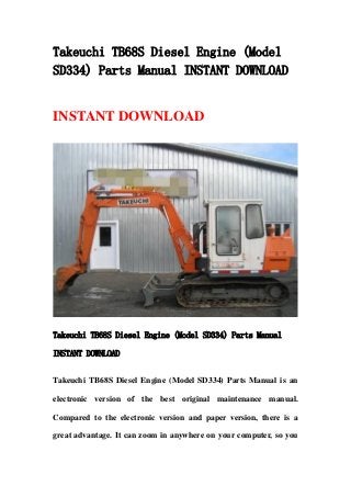Takeuchi TB68S Diesel Engine (Model
SD334) Parts Manual INSTANT DOWNLOAD
INSTANT DOWNLOAD
Takeuchi TB68S Diesel Engine (Model SD334) Parts Manual
INSTANT DOWNLOAD
Takeuchi TB68S Diesel Engine (Model SD334) Parts Manual is an
electronic version of the best original maintenance manual.
Compared to the electronic version and paper version, there is a
great advantage. It can zoom in anywhere on your computer, so you
 
