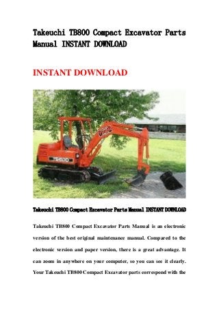 Takeuchi TB800 Compact Excavator Parts
Manual INSTANT DOWNLOAD
INSTANT DOWNLOAD
Takeuchi TB800 Compact Excavator Parts Manual INSTANT DOWNLOAD
Takeuchi TB800 Compact Excavator Parts Manual is an electronic
version of the best original maintenance manual. Compared to the
electronic version and paper version, there is a great advantage. It
can zoom in anywhere on your computer, so you can see it clearly.
Your Takeuchi TB800 Compact Excavator parts correspond with the
 