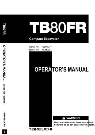 1E
OPERATOR’S MANUAL
Read and understand these instructions.
Failure to do so can cause injury or death.
WARNING
Compact Excavator
OPERATOR’SMANUAL
E
SerialNo.
TB80FR
TB80FR17820001~
Book No. AL4E001
Serial No. 17820001~
 