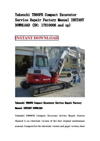 Takeuchi TB80FR Compact Excavator
Service Repair Factory Manual INSTANT
DOWNLOAD (SN: 17810006 and up)
INSTANT DOWNLOAD
Takeuchi TB80FR Compact Excavator Service Repair Factory
Manual INSTANT DOWNLOAD
Takeuchi TB80FR Compact Excavator Service Repair Factory
Manual is an electronic version of the best original maintenance
manual. Compared to the electronic version and paper version, there
 