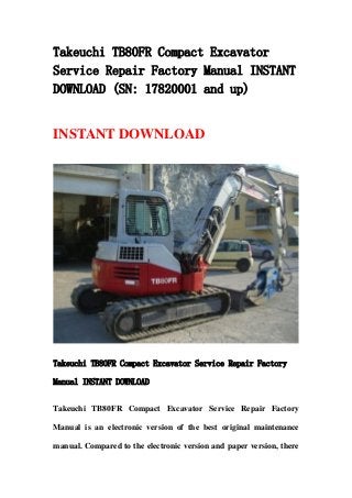 Takeuchi TB80FR Compact Excavator
Service Repair Factory Manual INSTANT
DOWNLOAD (SN: 17820001 and up)
INSTANT DOWNLOAD
Takeuchi TB80FR Compact Excavator Service Repair Factory
Manual INSTANT DOWNLOAD
Takeuchi TB80FR Compact Excavator Service Repair Factory
Manual is an electronic version of the best original maintenance
manual. Compared to the electronic version and paper version, there
 