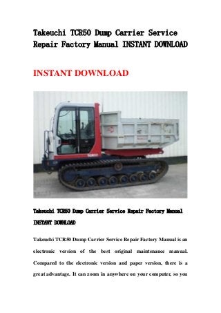 Takeuchi TCR50 Dump Carrier Service
Repair Factory Manual INSTANT DOWNLOAD
INSTANT DOWNLOAD
Takeuchi TCR50 Dump Carrier Service Repair Factory Manual
INSTANT DOWNLOAD
Takeuchi TCR50 Dump Carrier Service Repair Factory Manual is an
electronic version of the best original maintenance manual.
Compared to the electronic version and paper version, there is a
great advantage. It can zoom in anywhere on your computer, so you
 