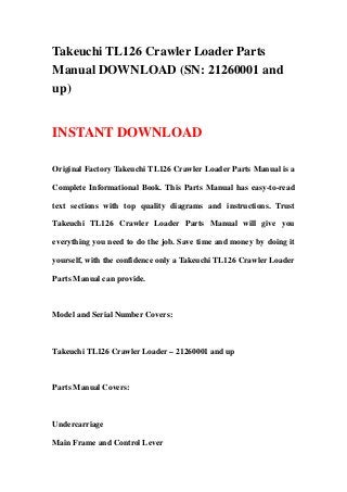 Takeuchi TL126 Crawler Loader Parts
Manual DOWNLOAD (SN: 21260001 and
up)
INSTANT DOWNLOAD
Original Factory Takeuchi TL126 Crawler Loader Parts Manual is a
Complete Informational Book. This Parts Manual has easy-to-read
text sections with top quality diagrams and instructions. Trust
Takeuchi TL126 Crawler Loader Parts Manual will give you
everything you need to do the job. Save time and money by doing it
yourself, with the confidence only a Takeuchi TL126 Crawler Loader
Parts Manual can provide.
Model and Serial Number Covers:
Takeuchi TL126 Crawler Loader – 21260001 and up
Parts Manual Covers:
Undercarriage
Main Frame and Control Lever
 