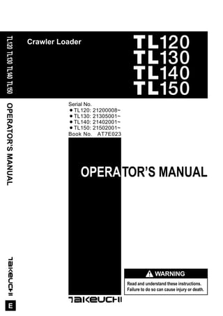 OPERATOR’SMANUAL
E
TL120TL130TL140TL150
Crawler Loader
OPERATOR’S MANUAL
Book No. AT7E023
Serial No.
¡TL120: 21200008~
¡TL130: 21305001~
¡TL140: 21402001~
¡TL150: 21502001~
Read and understand these instructions.
Failure to do so can cause injury or death.
WARNING
TL120
TL130
TL140
TL150
 