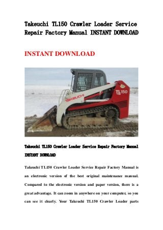 Takeuchi TL150 Crawler Loader Service
Repair Factory Manual INSTANT DOWNLOAD
INSTANT DOWNLOAD
Takeuchi TL150 Crawler Loader Service Repair Factory Manual
INSTANT DOWNLOAD
Takeuchi TL150 Crawler Loader Service Repair Factory Manual is
an electronic version of the best original maintenance manual.
Compared to the electronic version and paper version, there is a
great advantage. It can zoom in anywhere on your computer, so you
can see it clearly. Your Takeuchi TL150 Crawler Loader parts
 