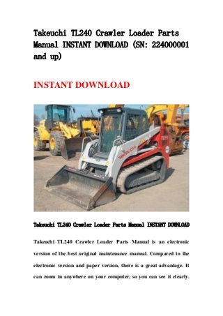 Takeuchi TL240 Crawler Loader Parts
Manual INSTANT DOWNLOAD (SN: 224000001
and up)
INSTANT DOWNLOAD
Takeuchi TL240 Crawler Loader Parts Manual INSTANT DOWNLOAD
Takeuchi TL240 Crawler Loader Parts Manual is an electronic
version of the best original maintenance manual. Compared to the
electronic version and paper version, there is a great advantage. It
can zoom in anywhere on your computer, so you can see it clearly.
 