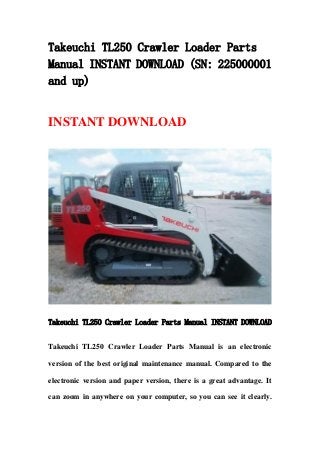 Takeuchi TL250 Crawler Loader Parts
Manual INSTANT DOWNLOAD (SN: 225000001
and up)
INSTANT DOWNLOAD
Takeuchi TL250 Crawler Loader Parts Manual INSTANT DOWNLOAD
Takeuchi TL250 Crawler Loader Parts Manual is an electronic
version of the best original maintenance manual. Compared to the
electronic version and paper version, there is a great advantage. It
can zoom in anywhere on your computer, so you can see it clearly.
 