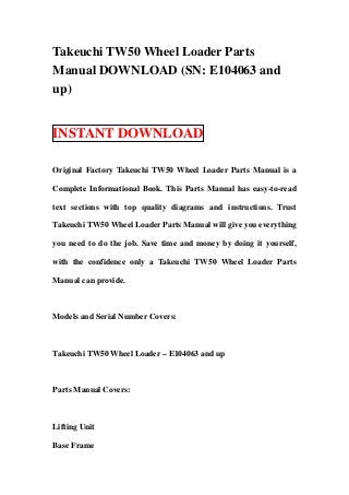 Takeuchi TW50 Wheel Loader Parts
Manual DOWNLOAD (SN: E104063 and
up)


INSTANT DOWNLOAD

Original Factory Takeuchi TW50 Wheel Loader Parts Manual is a

Complete Informational Book. This Parts Manual has easy-to-read

text sections with top quality diagrams and instructions. Trust

Takeuchi TW50 Wheel Loader Parts Manual will give you everything

you need to do the job. Save time and money by doing it yourself,

with the confidence only a Takeuchi TW50 Wheel Loader Parts

Manual can provide.



Models and Serial Number Covers:



Takeuchi TW50 Wheel Loader – E104063 and up



Parts Manual Covers:



Lifting Unit

Base Frame
 