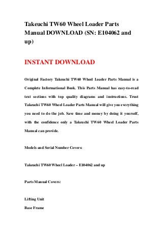 Takeuchi TW60 Wheel Loader Parts
Manual DOWNLOAD (SN: E104062 and
up)
INSTANT DOWNLOAD
Original Factory Takeuchi TW60 Wheel Loader Parts Manual is a
Complete Informational Book. This Parts Manual has easy-to-read
text sections with top quality diagrams and instructions. Trust
Takeuchi TW60 Wheel Loader Parts Manual will give you everything
you need to do the job. Save time and money by doing it yourself,
with the confidence only a Takeuchi TW60 Wheel Loader Parts
Manual can provide.
Models and Serial Number Covers:
Takeuchi TW60 Wheel Loader – E104062 and up
Parts Manual Covers:
Lifting Unit
Base Frame
 