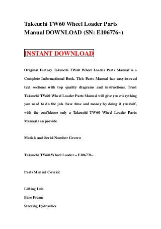 Takeuchi TW60 Wheel Loader Parts
Manual DOWNLOAD (SN: E106776~)


INSTANT DOWNLOAD

Original Factory Takeuchi TW60 Wheel Loader Parts Manual is a

Complete Informational Book. This Parts Manual has easy-to-read

text sections with top quality diagrams and instructions. Trust

Takeuchi TW60 Wheel Loader Parts Manual will give you everything

you need to do the job. Save time and money by doing it yourself,

with the confidence only a Takeuchi TW60 Wheel Loader Parts

Manual can provide.



Models and Serial Number Covers:



Takeuchi TW60 Wheel Loader – E106776~



Parts Manual Covers:



Lifting Unit

Base Frame

Steering Hydraulics
 