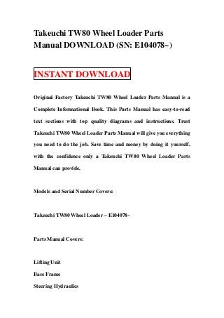 Takeuchi TW80 Wheel Loader Parts
Manual DOWNLOAD (SN: E104078~)


INSTANT DOWNLOAD

Original Factory Takeuchi TW80 Wheel Loader Parts Manual is a

Complete Informational Book. This Parts Manual has easy-to-read

text sections with top quality diagrams and instructions. Trust

Takeuchi TW80 Wheel Loader Parts Manual will give you everything

you need to do the job. Save time and money by doing it yourself,

with the confidence only a Takeuchi TW80 Wheel Loader Parts

Manual can provide.



Models and Serial Number Covers:



Takeuchi TW80 Wheel Loader – E104078~



Parts Manual Covers:



Lifting Unit

Base Frame

Steering Hydraulics
 