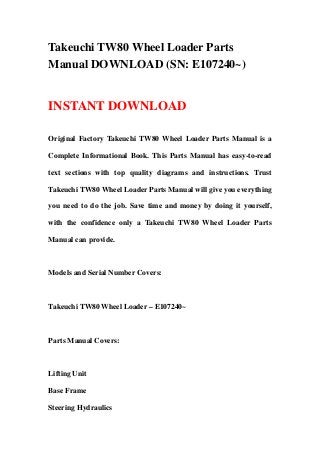 Takeuchi TW80 Wheel Loader Parts
Manual DOWNLOAD (SN: E107240~)


INSTANT DOWNLOAD

Original Factory Takeuchi TW80 Wheel Loader Parts Manual is a

Complete Informational Book. This Parts Manual has easy-to-read

text sections with top quality diagrams and instructions. Trust

Takeuchi TW80 Wheel Loader Parts Manual will give you everything

you need to do the job. Save time and money by doing it yourself,

with the confidence only a Takeuchi TW80 Wheel Loader Parts

Manual can provide.



Models and Serial Number Covers:



Takeuchi TW80 Wheel Loader – E107240~



Parts Manual Covers:



Lifting Unit

Base Frame

Steering Hydraulics
 