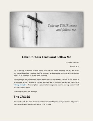 Take Up Your Cross and Follow Me
By Wilson Ramos
July 25, 2014
The suffering and trails of the saints of God has been pressing on my mind and
moreover I have been seeking God for a deeper understanding as to the why our Father
allows us as believers to experience suffering.
During this journey the Lord allowed me to come across and be blessed by the music of
an amazing singer / songwriter named Matthew West. He has one particular song called
“Strong Enough“. This song has a powerful message and teaches a deep hidden truth
that the church needs.
That song inspired this message.
The CROSS
It all starts with the cross. In scripture the commandment to carry our cross daily comes
from none other than the Lord Jesus Christ himself:
 