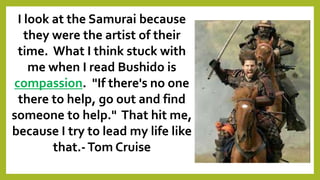 I look at the Samurai because
they were the artist of their
time. What I think stuck with
me when I read Bushido is
compassion. "If there's no one
there to help, go out and find
someone to help." That hit me,
because I try to lead my life like
that.-Tom Cruise
 