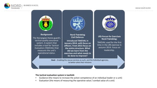 The tactical evaluation system is twofold:
• Guidance (the means to increase the action competence of an individual leader or a unit)
• Evaluation (the means of measuring the operative value / combat value of a unit)
Background:
The Norwegian Home guard’s
tactical quality assurance
system. A system that
includes a tool for Tactical
Evaluation (TAKEVAL) that
measures the unit's
operational status.
Nord-Trøndelag
Civil Defence:
Introduced TAKEVAL in
January 2014, with focus on
officers. From 2015 focus on
the entire structure. What
did we learn from the
exercises and what needs to
be done to improve?
LRS-Forum for Exercises
Nord-Trøndelag:
TAKEVAL used for the first
time in the LRS exercise in
autumn 2014. Focus on
leadership.
Goal: . Enabling the rescue services as such, and the individual agencies,
to better solve their missions
 