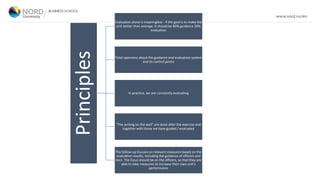 Principles
Evaluation alone is meaningless - if the goal is to make the
unit better than average. It should be 80% guidance 20%
evaluation
Total openness about the guidance and evaluation system
and its control points
In practice, we are constantly evaluating
"The writing on the wall" are done after the exercise and
together with those we have guided / evaluated
The follow-up focuses on relevant measures based on the
evaluation results, including the guidance of officers and
men. The focus should be on the officers, so that they are
able to take measures to increase their own unit’s
performance
 