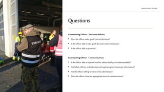 Questions
Commanding Officer –Decision abilities
• Does the officer make good/ correct decisions?
• Is the officer able totake quick decisions when necessary?
• Isthe officer able toprioritize?
Commanding Officer - Communications
• Is the officer able toexpress him/her selves clearly andunderstandable?
• Arefellow officers, subordinates andsuperiors given necessary information?
• Arethe officer willing tolisten tohissubordinates?
• Does the officer chose an appropriateform of communication?
 